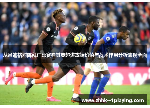 从吕迪格对阵拜仁比赛看其英超进攻端价值与战术作用分析表现全面 从吕迪格对阵拜仁比赛看其英超进攻端价值与战术作用分析表现全面